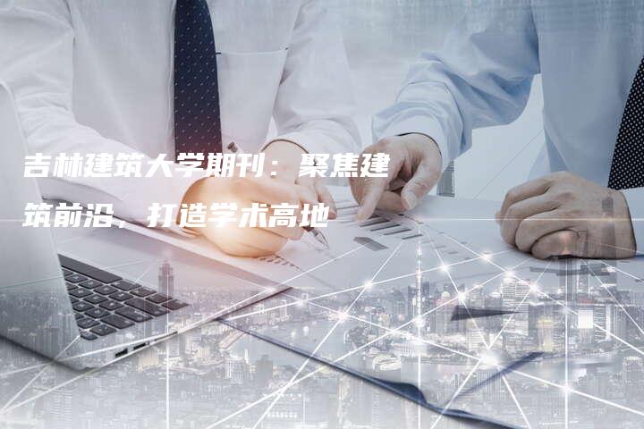 吉林建筑大学期刊：聚焦建筑前沿，打造学术高地