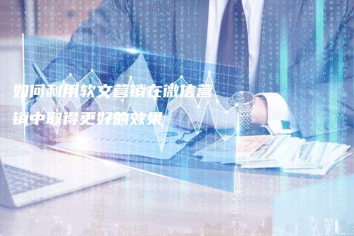 如何利用软文营销在微信营销中取得更好的效果