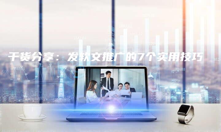 干货分享：发软文推广的7个实用技巧