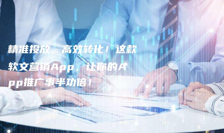 精准投放，高效转化！这款软文营销App，让你的App推广事半功倍！