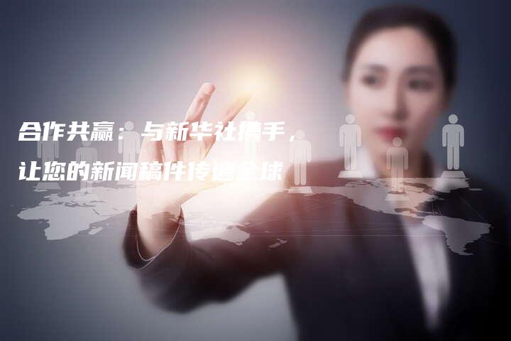 合作共赢：与新华社携手，让您的新闻稿件传遍全球