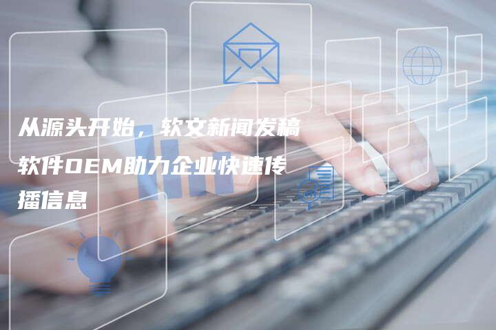 从源头开始，软文新闻发稿软件OEM助力企业快速传播信息