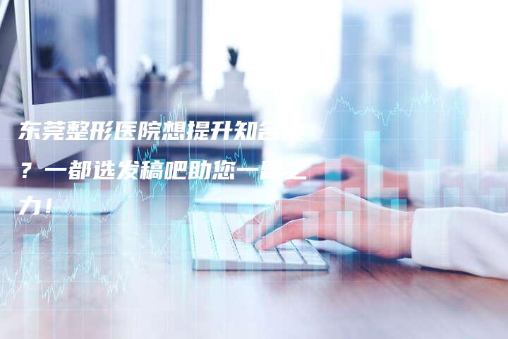 东莞整形医院想提升知名度？一都选发稿吧助您一臂之力！