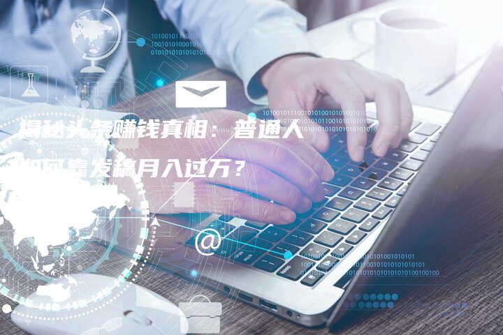 揭秘头条赚钱真相：普通人如何靠发稿月入过万？