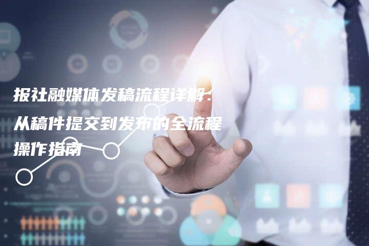 报社融媒体发稿流程详解：从稿件提交到发布的全流程操作指南