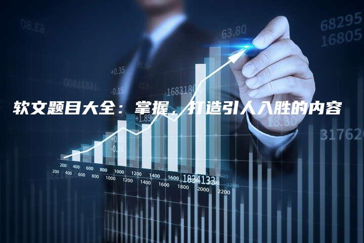 软文题目大全：掌握，打造引人入胜的内容