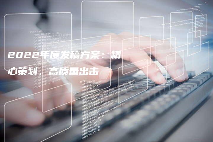 2022年度发稿方案：精心策划，高质量出击