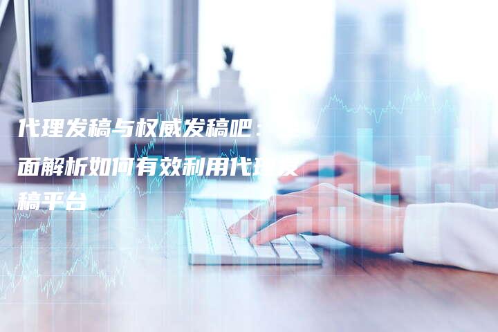 代理发稿与权威发稿吧：全面解析如何有效利用代理发稿平台