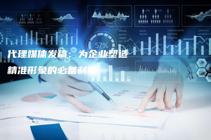 代理媒体发稿：为企业塑造精准形象的必备利器