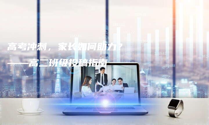 高考冲刺，家长如何助力？——高二班级投稿指南