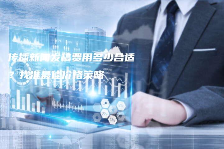 传播新闻发稿费用多少合适？找准最佳价格策略