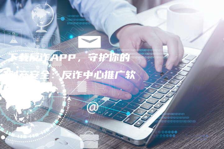 下载反诈APP，守护你的财产安全：反诈中心推广软文