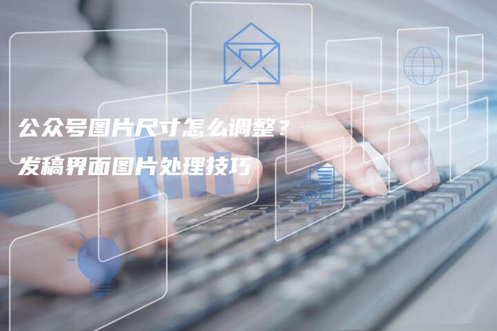 公众号图片尺寸怎么调整？发稿界面图片处理技巧