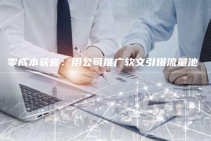 零成本获客：用公司推广软文引爆流量池