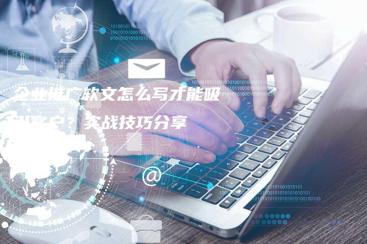 企业推广软文怎么写才能吸引客户？实战技巧分享