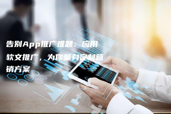 告别App推广难题：应用软文推广，为你量身定制营销方案