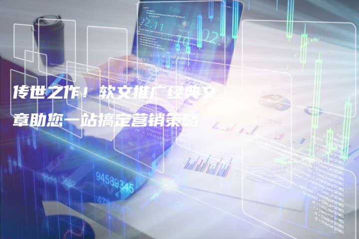 传世之作！软文推广经典文章助您一站搞定营销策略