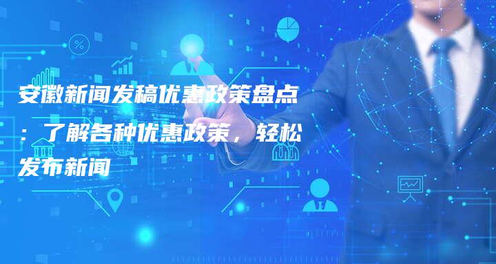 安徽新闻发稿优惠政策盘点：了解各种优惠政策，轻松发布新闻