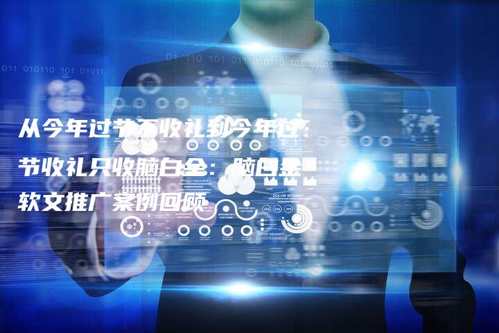 从今年过节不收礼到今年过节收礼只收脑白金：脑白金软文推广案例回顾