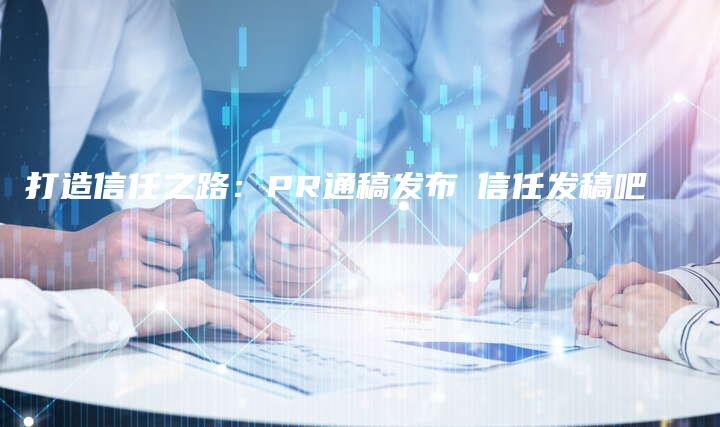 打造信任之路：PR通稿发布乚信任发稿吧