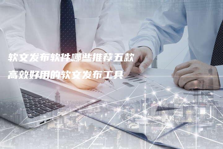 软文发布软件哪些推荐五款高效好用的软文发布工具