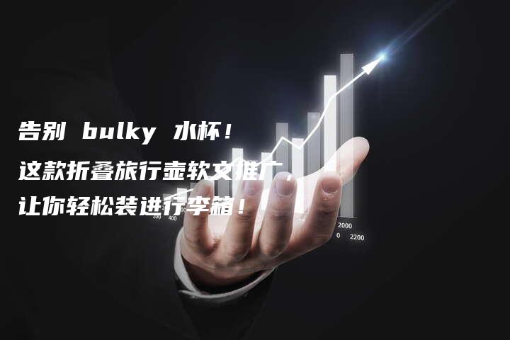 告别 bulky 水杯！这款折叠旅行壶软文推广，让你轻松装进行李箱！